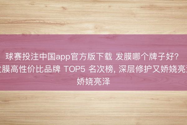 球赛投注中国app官方版下载 发膜哪个牌子好? 发膜高性价比品牌 TOP5 名次榜, 深层修护又娇娆亮泽