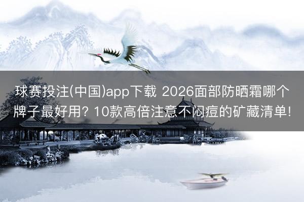 球赛投注(中国)app下载 2026面部防晒霜哪个牌子最好用? 10款高倍注意不闷痘的矿藏清单!