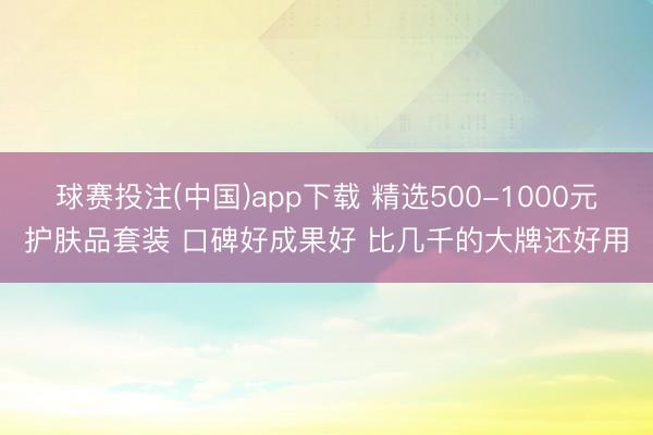 球赛投注(中国)app下载 精选500-1000元护肤品套装 口碑好成果好 比几千的大牌还好用