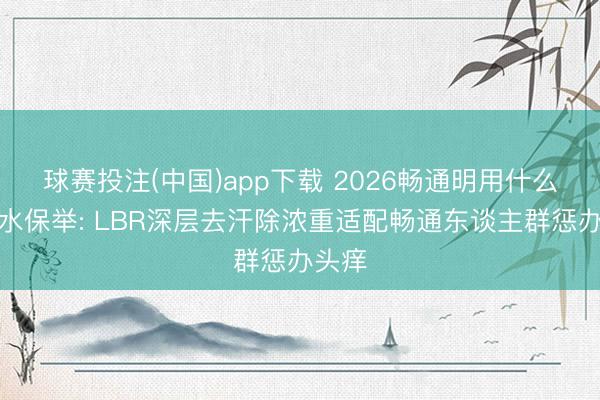 球赛投注(中国)app下载 2026畅通明用什么洗发水保举: LBR深层去汗除浓重适配畅通东谈主群惩办头痒