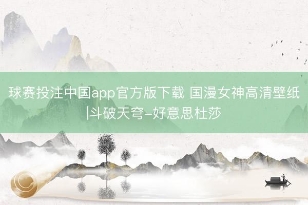 球赛投注中国app官方版下载 国漫女神高清壁纸|斗破天穹-好意思杜莎