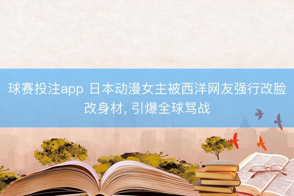球赛投注app 日本动漫女主被西洋网友强行改脸改身材， 引爆全球骂战