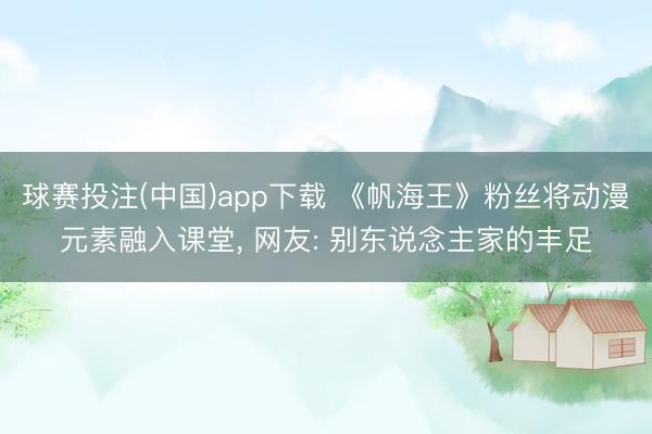 球赛投注(中国)app下载 《帆海王》粉丝将动漫元素融入课堂， 网友: 别东说念主家的丰足