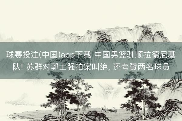 球赛投注(中国)app下载 中国男篮驯顺拉德尼基队! 苏群对郭士强拍案叫绝， 还夸赞两名球员