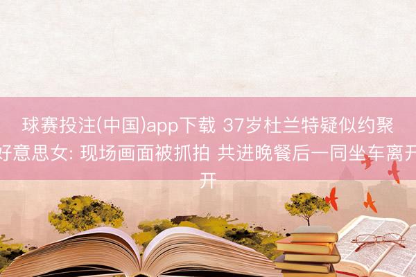 球赛投注(中国)app下载 37岁杜兰特疑似约聚好意思女: 现场画面被抓拍 共进晚餐后一同坐车离开