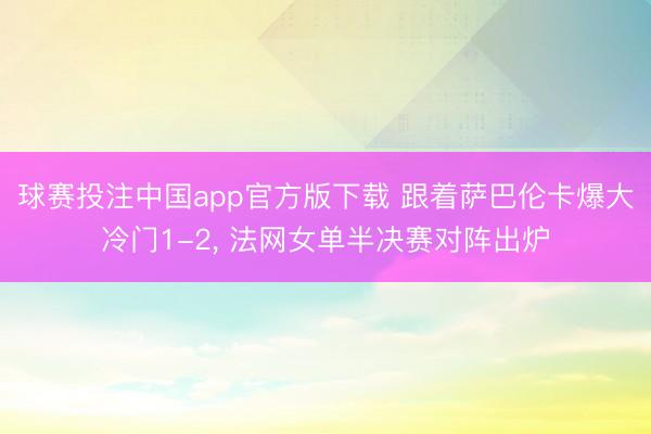 球赛投注中国app官方版下载 跟着萨巴伦卡爆大冷门1-2, 法网女单半决赛对阵出炉