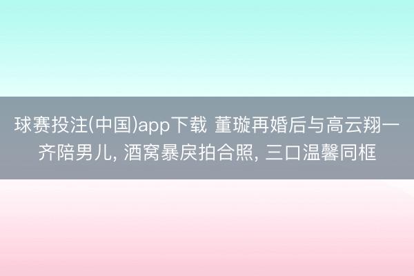 球赛投注(中国)app下载 董璇再婚后与高云翔一齐陪男儿, 酒窝暴戾拍合照, 三口温馨同框