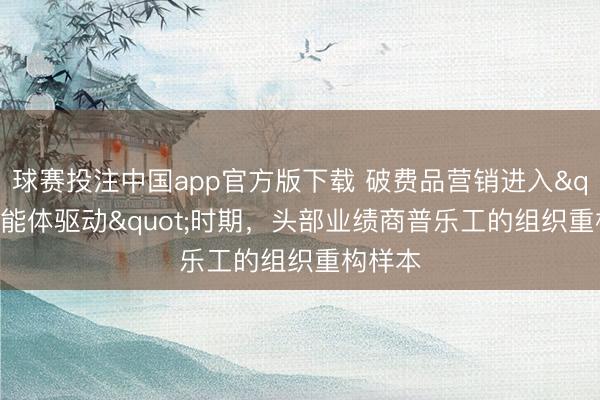 球赛投注中国app官方版下载 破费品营销进入"智能体驱动"时期，头部业绩商普乐工的组织重构样本