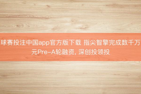 球赛投注中国app官方版下载 指尖智擎完成数千万元Pre-A轮融资， 深创投领投