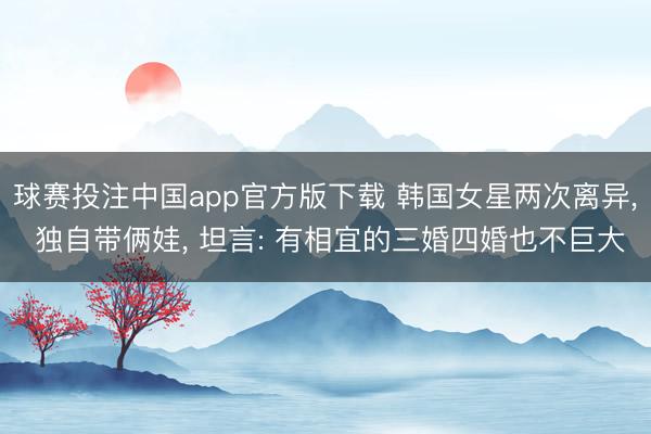 球赛投注中国app官方版下载 韩国女星两次离异， 独自带俩娃， 坦言: 有相宜的三婚四婚也不巨大