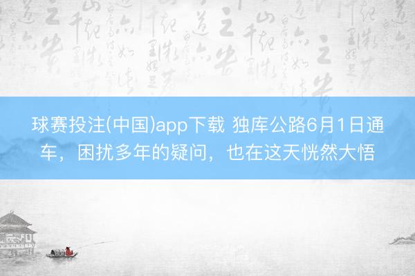 球赛投注(中国)app下载 独库公路6月1日通车，困扰多年的疑问，也在这天恍然大悟