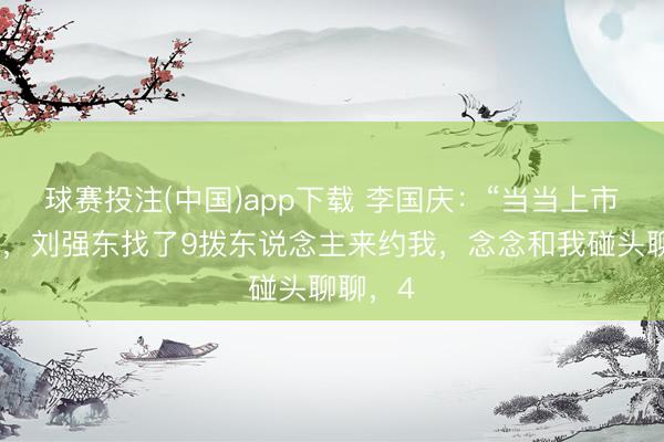 球赛投注(中国)app下载 李国庆:“当当上市那一年,刘强东找了9拨东说念主来约我,念念和我碰头聊聊,4