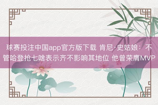 球赛投注中国app官方版下载 肯尼·史姑娘：不管哈登抢七啥表示齐不影响其地位 他曾荣膺MVP