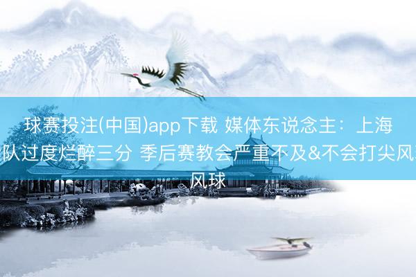球赛投注(中国)app下载 媒体东说念主:上海全队过度烂醉三分 季后赛教会严重不及&不会打尖风球