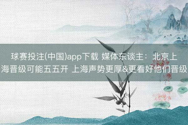 球赛投注(中国)app下载 媒体东谈主：北京上海晋级可能五五开 上海声势更厚&更看好他们晋级