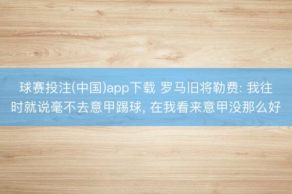 球赛投注(中国)app下载 罗马旧将勒费: 我往时就说毫不去意甲踢球， 在我看来意甲没那么好