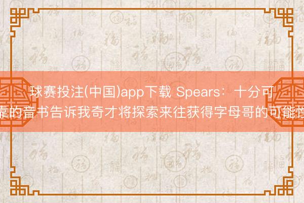 球赛投注(中国)app下载 Spears：十分可靠的音书告诉我奇才将探索来往获得字母哥的可能性