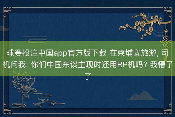 球赛投注中国app官方版下载 在柬埔寨旅游, 司机问我: 你们中国东谈主现时还用BP机吗? 我懵了