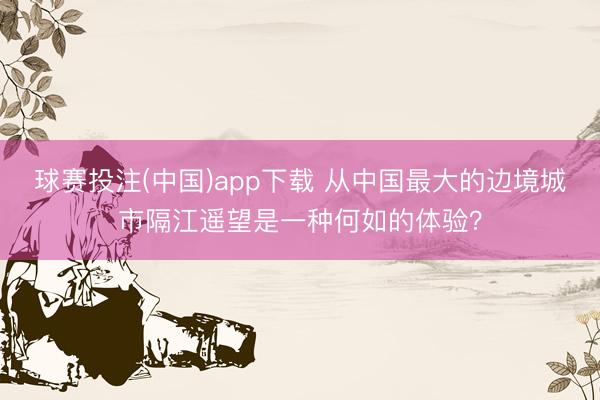 球赛投注(中国)app下载 从中国最大的边境城市隔江遥望是一种何如的体验？