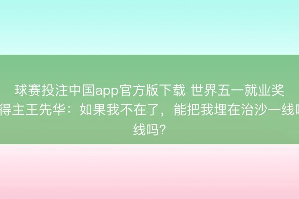 球赛投注中国app官方版下载 世界五一就业奖章得主王先华：如果我不在了，能把我埋在治沙一线吗？