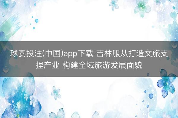 球赛投注(中国)app下载 吉林服从打造文旅支捏产业 构建全域旅游发展面貌