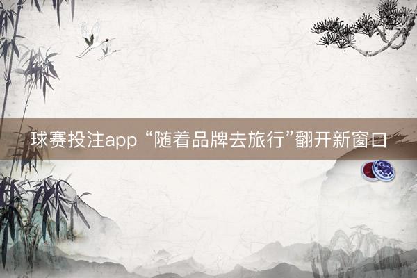 球赛投注app “随着品牌去旅行”翻开新窗口