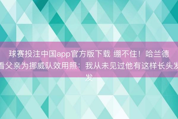 球赛投注中国app官方版下载 绷不住！哈兰德看父亲为挪威队效用照：我从未见过他有这样长头发