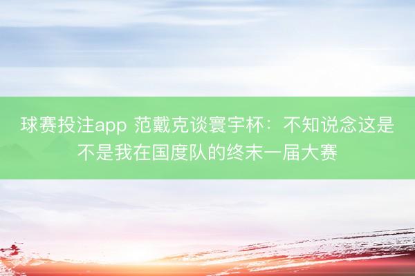 球赛投注app 范戴克谈寰宇杯:不知说念这是不是我在国度队的终末一届大赛