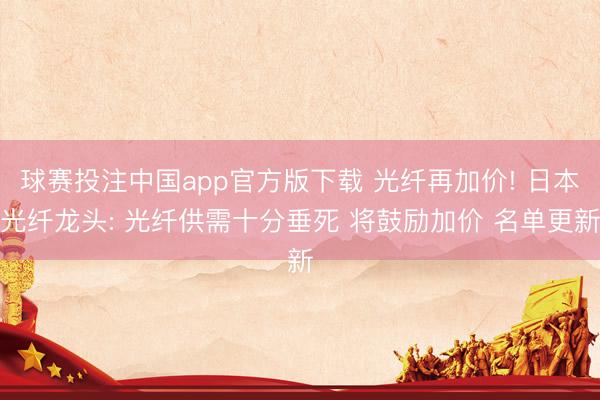 球赛投注中国app官方版下载 光纤再加价! 日本光纤龙头: 光纤供需十分垂死 将鼓励加价 名单更新