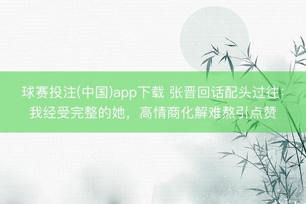 球赛投注(中国)app下载 张晋回话配头过往：我经受完整的她，高