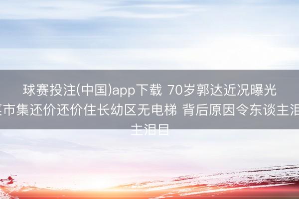 球赛投注(中国)app下载 70岁郭达近况曝光 菜市集还价还价住长幼区无电梯 背后原因令东谈主泪目