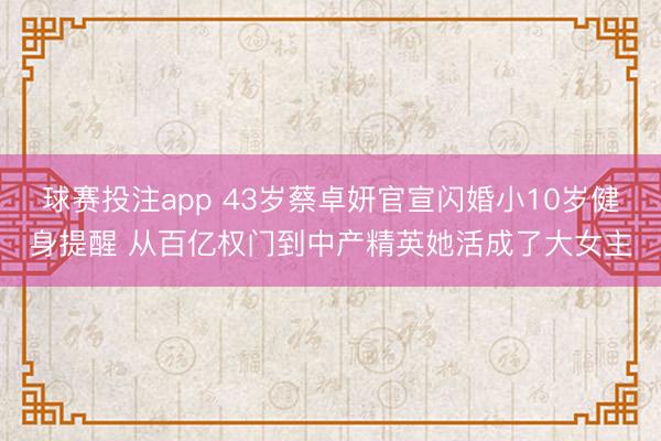 球赛投注app 43岁蔡卓妍官宣闪婚小10岁健身提醒 从百亿权门到中产精英她活成了大女主