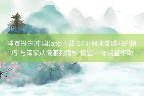 球赛投注(中国)app下载 57岁何冰零绯闻的精巧 与浑家从慑服