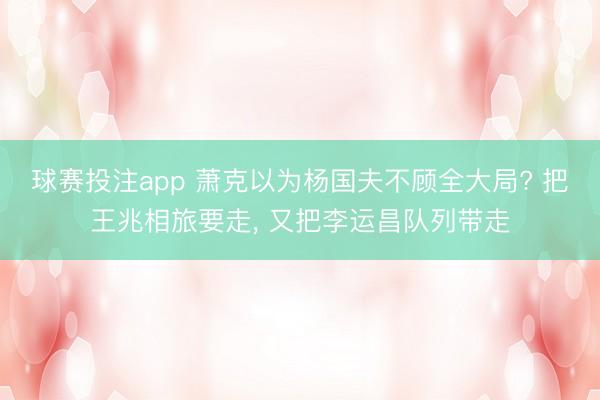 球赛投注app 萧克以为杨国夫不顾全大局? 把王兆相旅要走, 又把李运昌队列带走