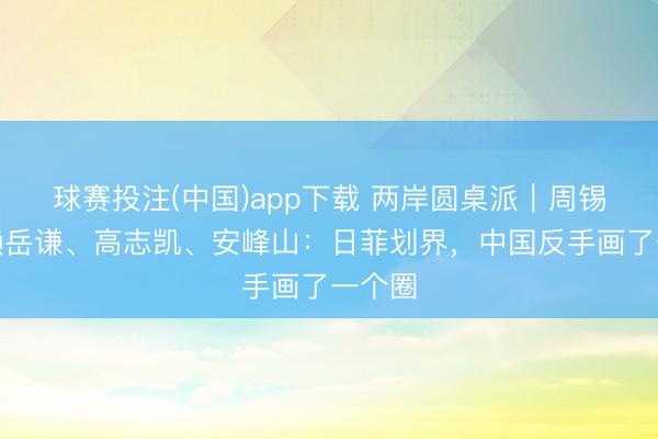 球赛投注(中国)app下载 两岸圆桌派｜周锡玮、赖岳谦、高志凯、安峰山：日菲划界，中国反手画了一个圈