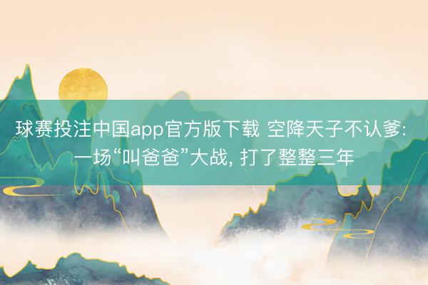 球赛投注中国app官方版下载 空降天子不认爹: 一场“叫爸爸”大战， 打了整整三年