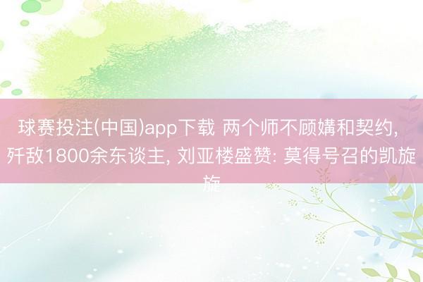 球赛投注(中国)app下载 两个师不顾媾和契约， 歼敌1800余东谈主， 刘亚楼盛赞: 莫得号召的凯旋