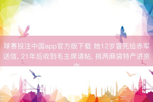 球赛投注中国app官方版下载 她12岁冒死给赤军送信， 21年后收到毛主席请帖， 挑两麻袋特产进京