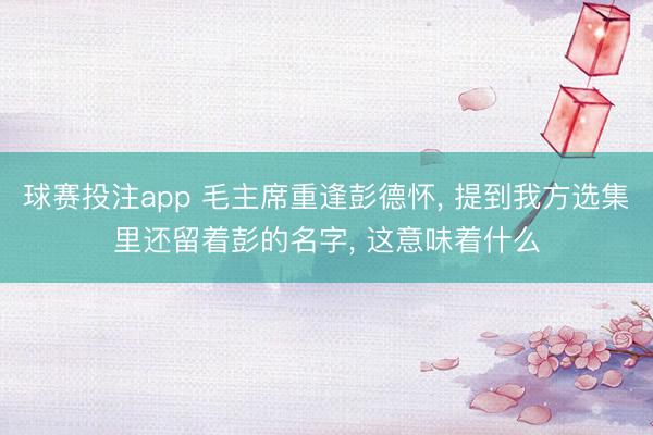 球赛投注app 毛主席重逢彭德怀， 提到我方选集里还留着彭的名字， 这意味着什么