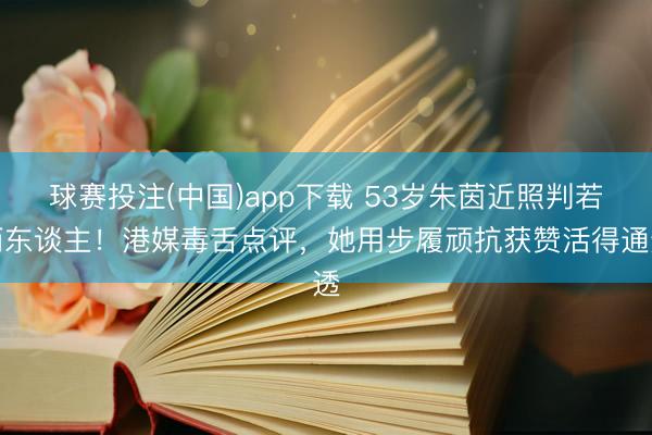 球赛投注(中国)app下载 53岁朱茵近照判若两东谈主！港媒毒舌点评，她用步履顽抗获赞活得通透