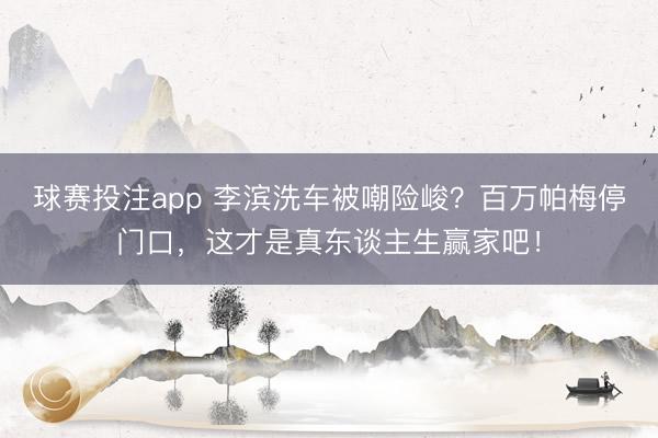 球赛投注app 李滨洗车被嘲险峻？百万帕梅停门口，这才是真东谈主生赢家吧！