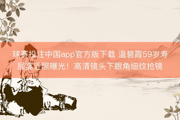 球赛投注中国app官方版下载 温碧霞59岁寿辰宴近照曝光！高清镜头下眼角细纹抢镜