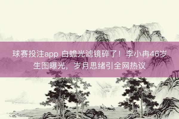 球赛投注app 白蟾光滤镜碎了！李小冉46岁生图曝光，岁月思绪引全网热议