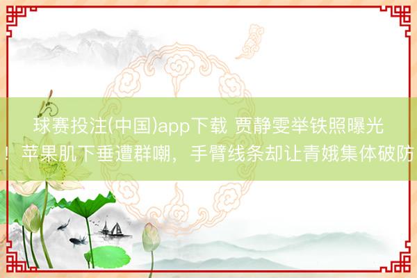 球赛投注(中国)app下载 贾静雯举铁照曝光！苹果肌下垂遭群嘲，手臂线条却让青娥集体破防