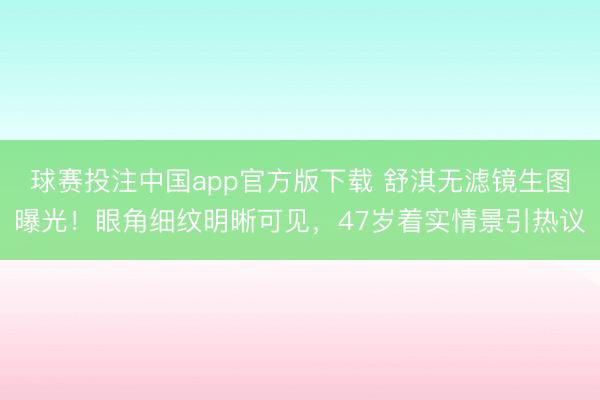球赛投注中国app官方版下载 舒淇无滤镜生图曝光！眼角细纹明晰可见，47岁着实情景引热议