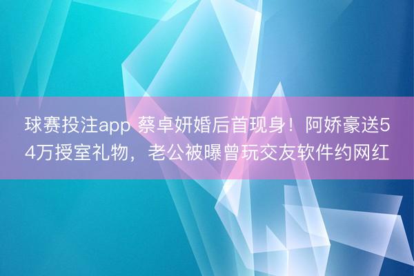 球赛投注app 蔡卓妍婚后首现身！阿娇豪送54万授室礼物，老公被曝曾玩交友软件约网红
