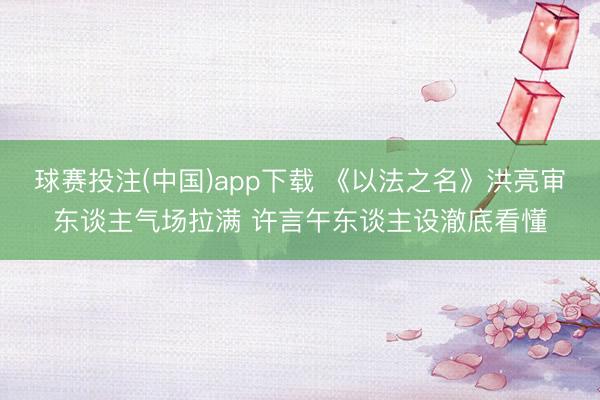 球赛投注(中国)app下载 《以法之名》洪亮审东谈主气场拉满 许言午东谈主设澈底看懂