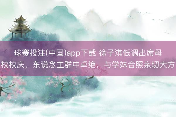 球赛投注(中国)app下载 徐子淇低调出席母校校庆，东说念主群中卓绝，与学妹合照亲切大方