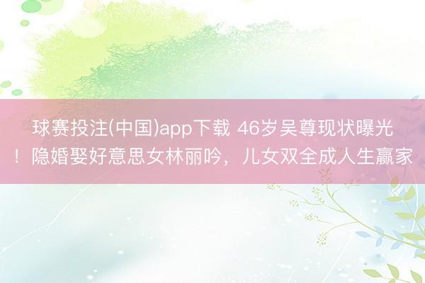 球赛投注(中国)app下载 46岁吴尊现状曝光!隐婚娶好意思女林丽吟,儿女双全成人生赢家