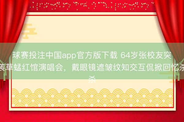 球赛投注中国app官方版下载 64岁张校友突袭草蜢红馆演唱会，戴眼镜遮皱纹知交互侃掀回忆杀
